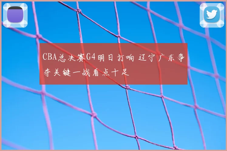 CBA总决赛G4明日打响 辽宁广东争夺关键一战看点十足