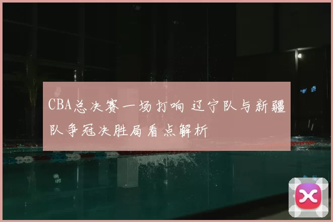 CBA总决赛一场打响 辽宁队与新疆队争冠决胜局看点解析