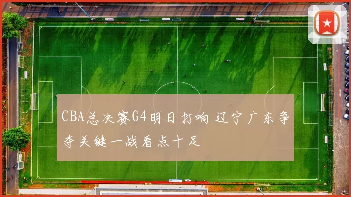 CBA总决赛G4明日打响 辽宁广东争夺关键一战看点十足