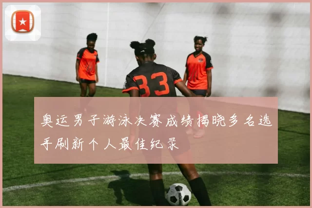 奥运男子游泳决赛成绩揭晓多名选手刷新个人最佳纪录