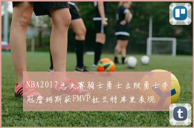 NBA2017总决赛骑士勇士击败勇士夺冠詹姆斯获FMVP杜兰特库里表现