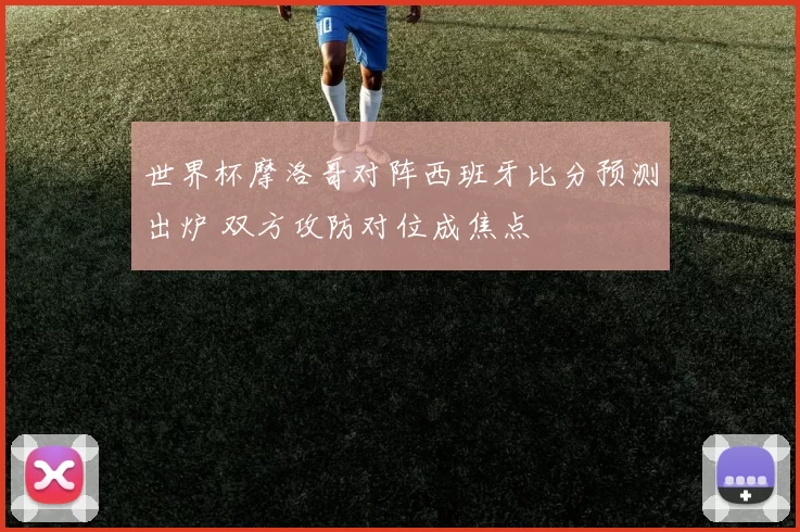 世界杯摩洛哥对阵西班牙比分预测出炉 双方攻防对位成焦点