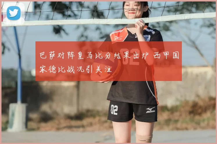巴萨对阵皇马比分结果出炉 西甲国家德比战况引关注