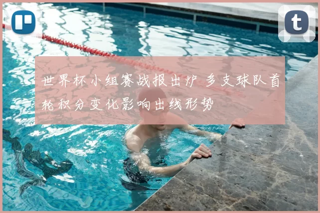 世界杯小组赛战报出炉 多支球队首轮积分变化影响出线形势