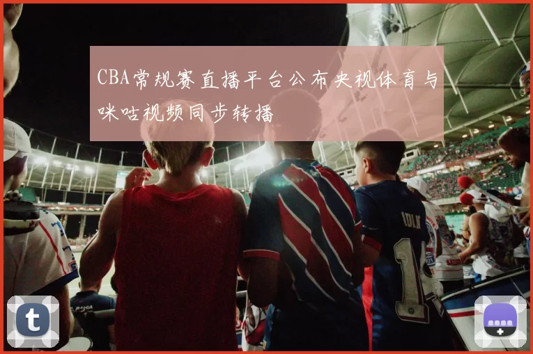 CBA常规赛直播平台公布央视体育与咪咕视频同步转播