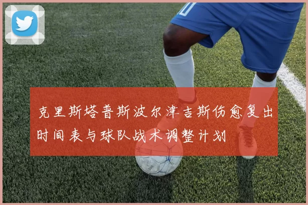 克里斯塔普斯波尔津吉斯伤愈复出时间表与球队战术调整计划