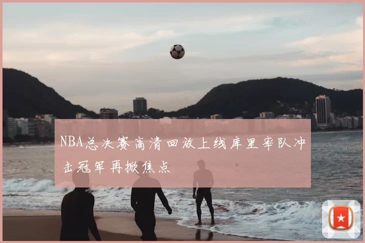 NBA总决赛高清回放上线库里率队冲击冠军再掀焦点