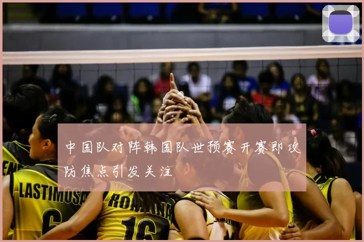 中国队对阵韩国队世预赛开赛即攻防焦点引发关注