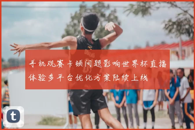 手机观赛卡顿问题影响世界杯直播体验多平台优化方案陆续上线