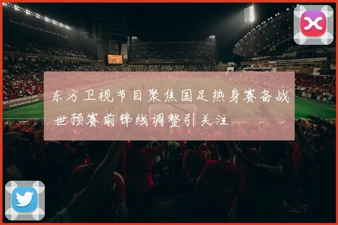 东方卫视节目聚焦国足热身赛备战 世预赛前锋线调整引关注