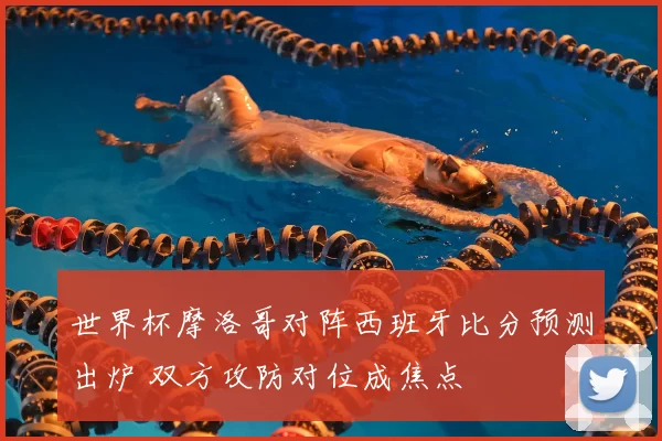 世界杯摩洛哥对阵西班牙比分预测出炉 双方攻防对位成焦点