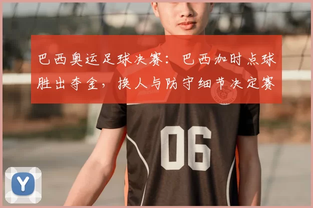 巴西奥运足球决赛：巴西加时点球胜出夺金，换人与防守细节决定赛果