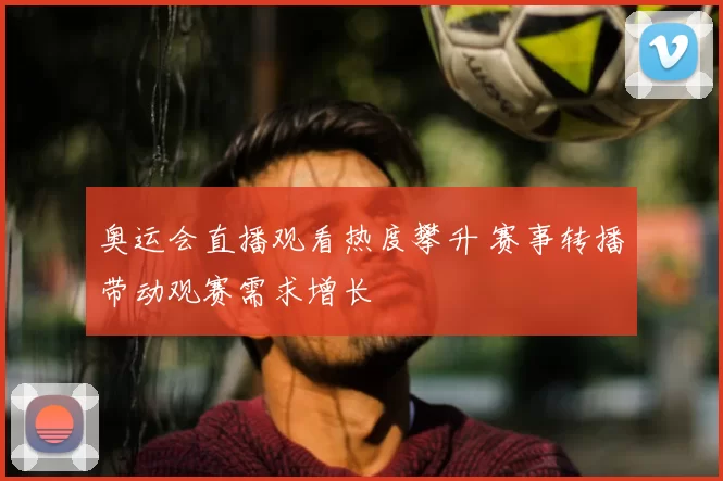 奥运会直播观看热度攀升 赛事转播带动观赛需求增长