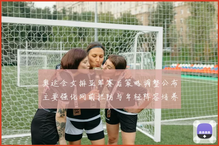 奥运会女排亚军赛后策略调整公布主要强化网前拦防与年轻阵容培养