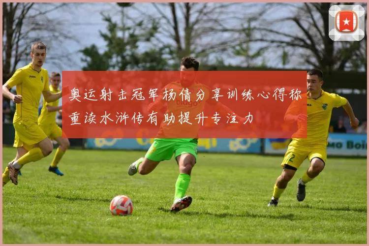 奥运射击冠军杨倩分享训练心得称重读水浒传有助提升专注力