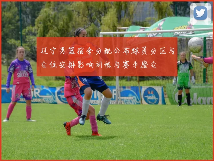 辽宁男篮宿舍分配公布球员分区与合住安排影响训练与赛季磨合