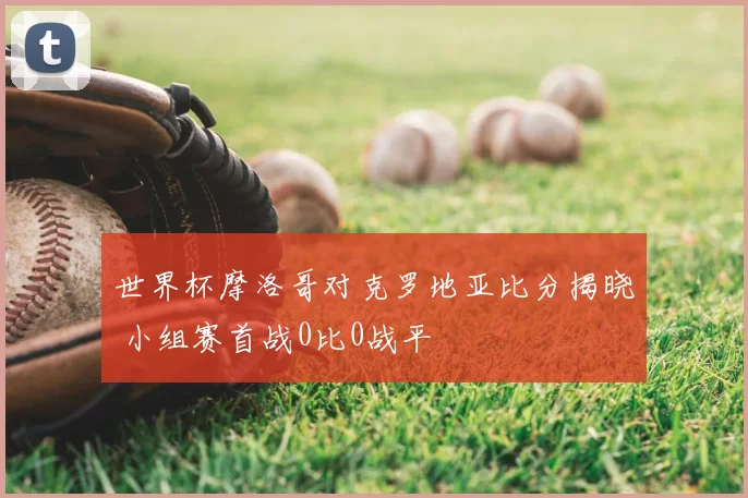 世界杯摩洛哥对克罗地亚比分揭晓 小组赛首战0比0战平