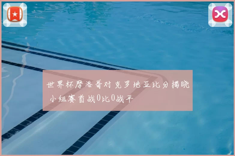 世界杯摩洛哥对克罗地亚比分揭晓 小组赛首战0比0战平