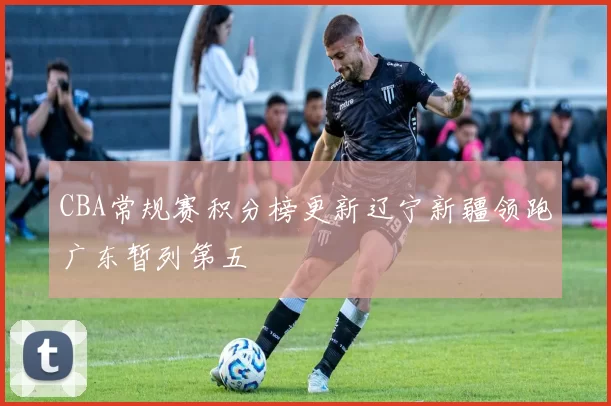 CBA常规赛积分榜更新辽宁新疆领跑广东暂列第五