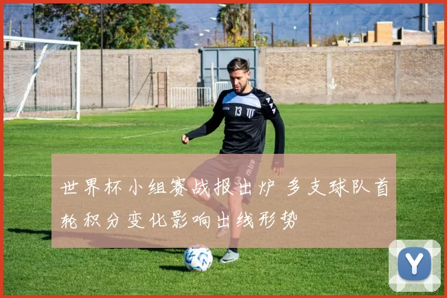 世界杯小组赛战报出炉 多支球队首轮积分变化影响出线形势