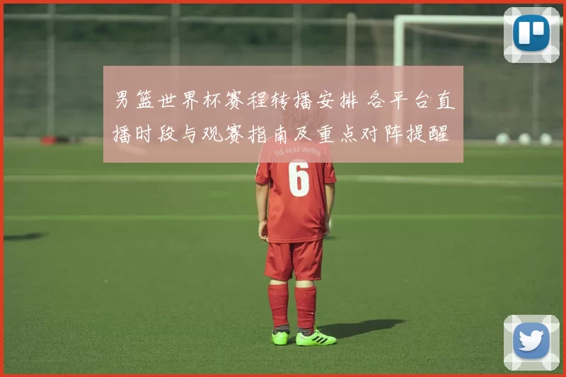 男篮世界杯赛程转播安排 各平台直播时段与观赛指南及重点对阵提醒