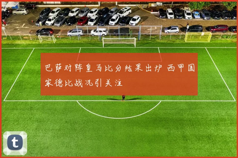 巴萨对阵皇马比分结果出炉 西甲国家德比战况引关注