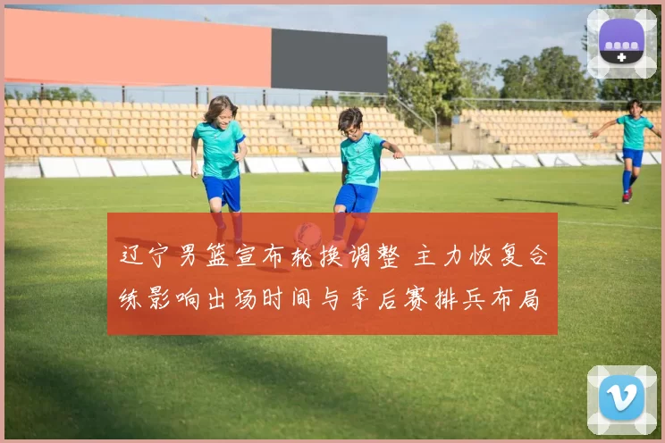 辽宁男篮宣布轮换调整 主力恢复合练影响出场时间与季后赛排兵布局