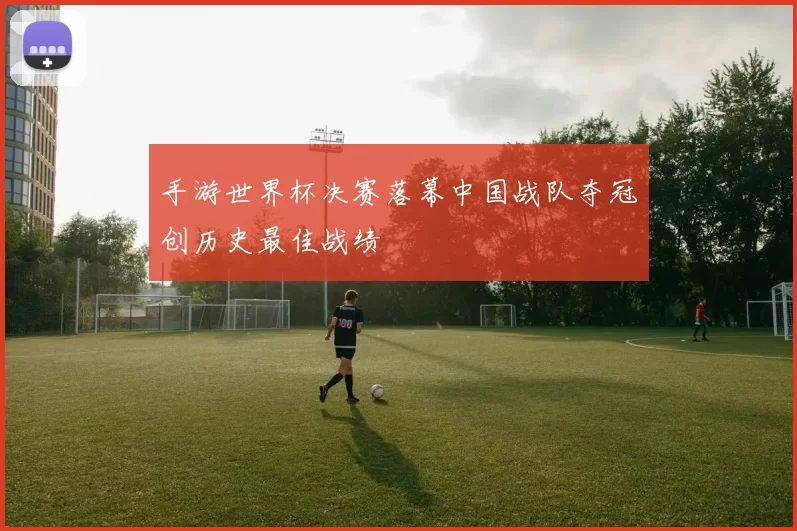 手游世界杯决赛落幕中国战队夺冠创历史最佳战绩