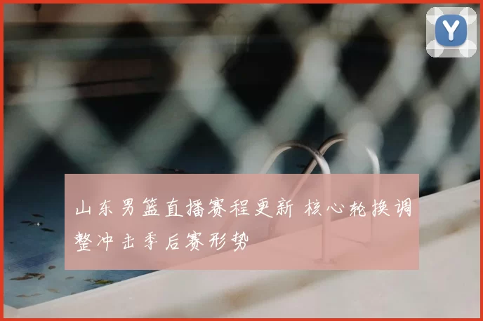 山东男篮直播赛程更新 核心轮换调整冲击季后赛形势