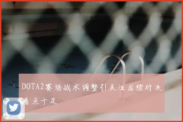 DOTA2赛场战术调整引关注后续对决看点十足