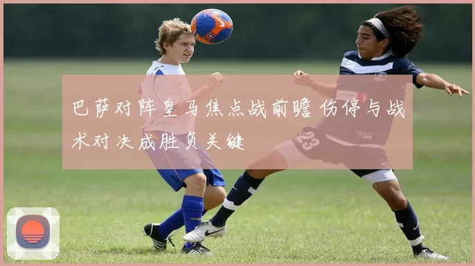 巴萨对阵皇马焦点战前瞻 伤停与战术对决成胜负关键