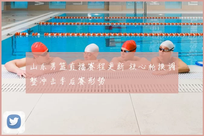 山东男篮直播赛程更新 核心轮换调整冲击季后赛形势