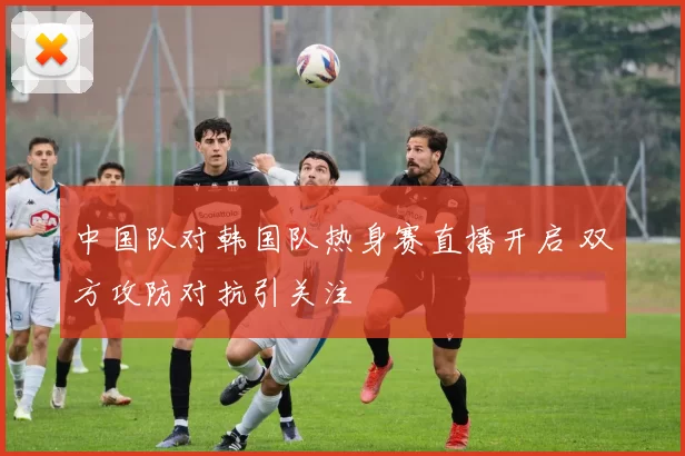中国队对韩国队热身赛直播开启 双方攻防对抗引关注