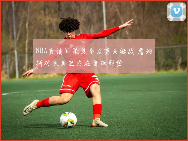 NBA直播间聚焦季后赛关键战 詹姆斯对决库里左右晋级形势