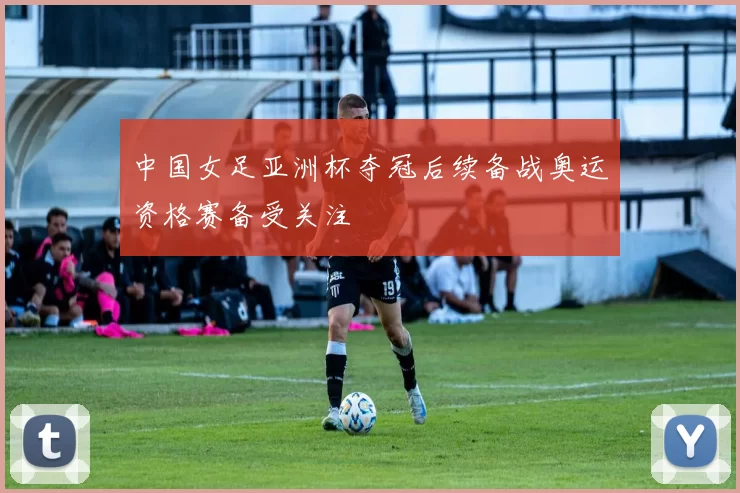 中国女足亚洲杯夺冠后续备战奥运资格赛备受关注