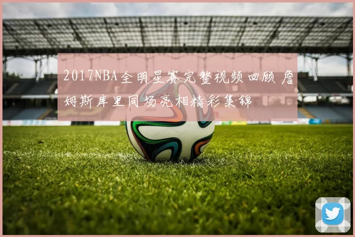 2017NBA全明星赛完整视频回顾 詹姆斯库里同场亮相精彩集锦