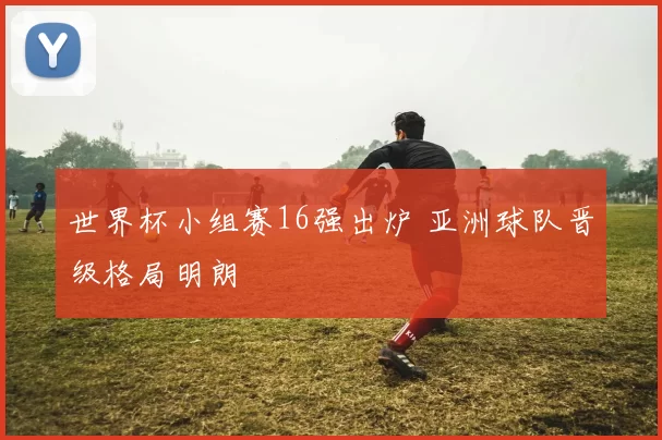 世界杯小组赛16强出炉 亚洲球队晋级格局明朗