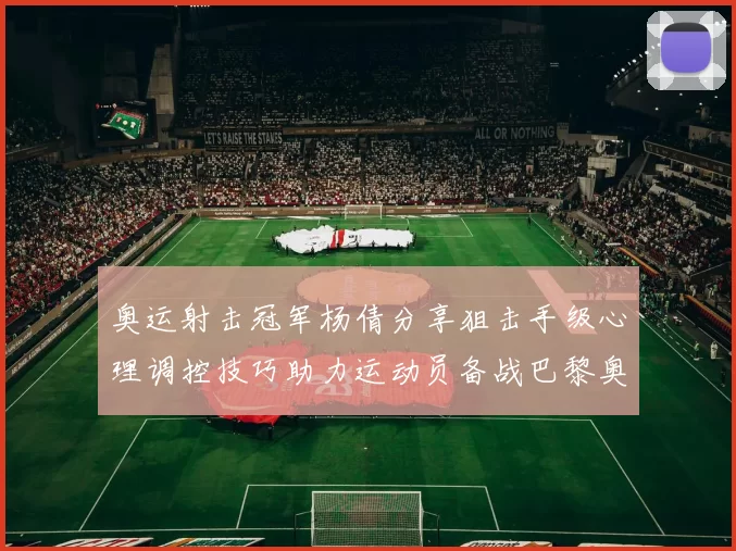 奥运射击冠军杨倩分享狙击手级心理调控技巧助力运动员备战巴黎奥运会