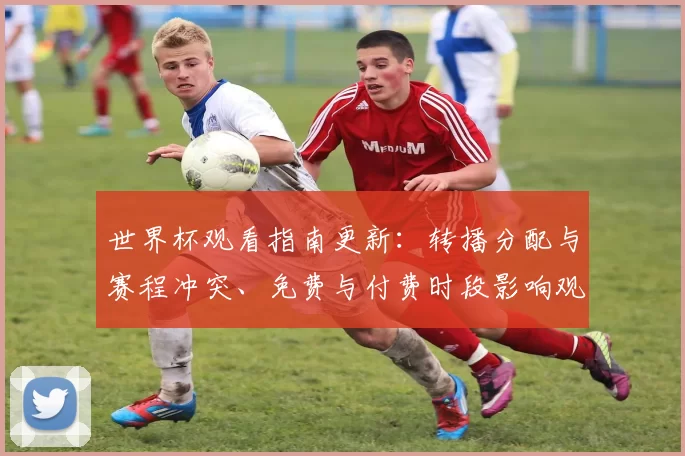 世界杯观看指南更新：转播分配与赛程冲突、免费与付费时段影响观赛选择