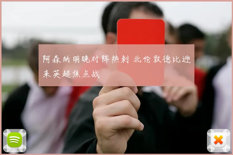 阿森纳明晚对阵热刺 北伦敦德比迎来英超焦点战
