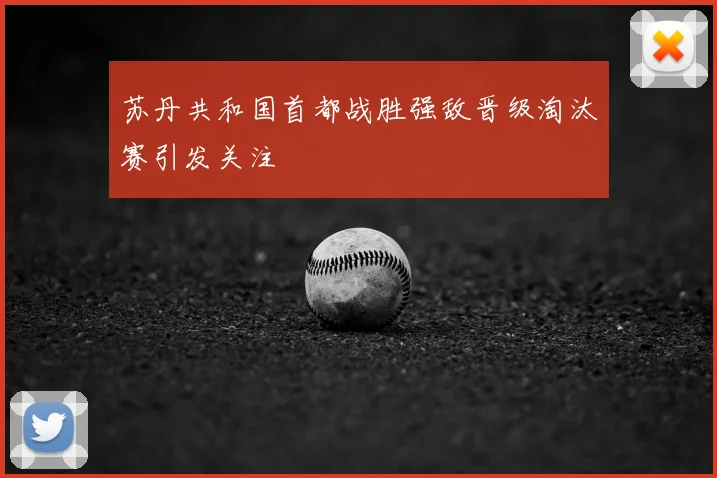 苏丹共和国首都战胜强敌晋级淘汰赛引发关注