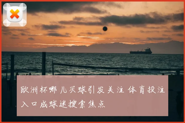 欧洲杯哪儿买球引发关注 体育投注入口成球迷搜索焦点
