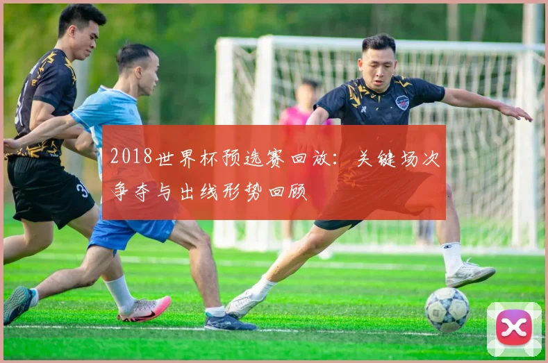 2018世界杯预选赛回放:关键场次争夺与出线形势回顾