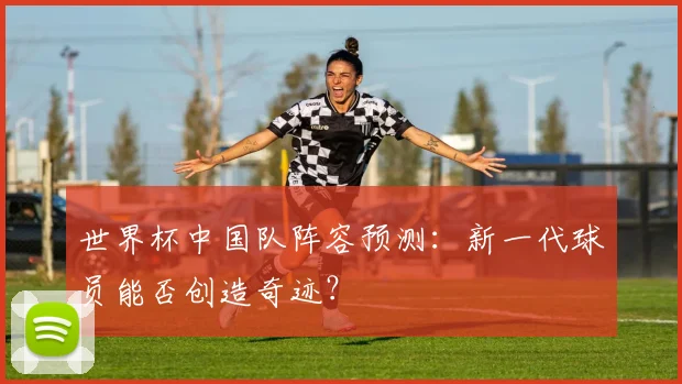 世界杯中国队阵容预测：新一代球员能否创造奇迹？