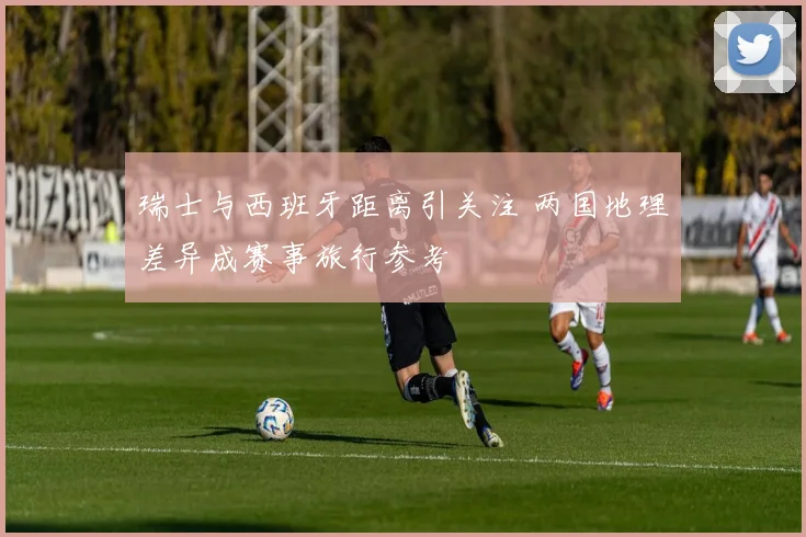 瑞士与西班牙距离引关注 两国地理差异成赛事旅行参考