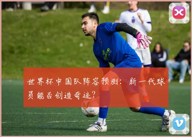 世界杯中国队阵容预测：新一代球员能否创造奇迹？