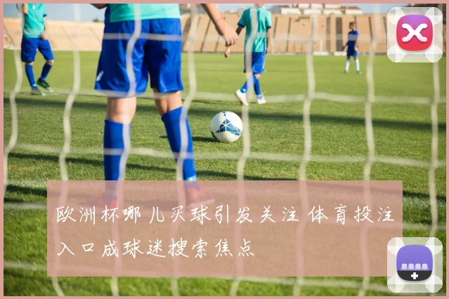 欧洲杯哪儿买球引发关注 体育投注入口成球迷搜索焦点